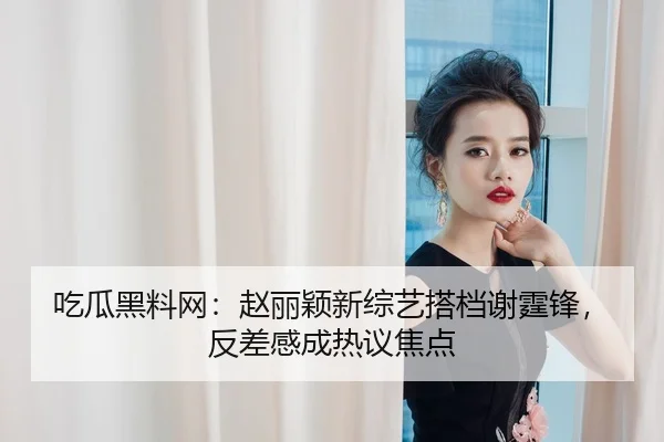吃瓜黑料网：赵丽颖新综艺搭档谢霆锋，反差感成热议焦点